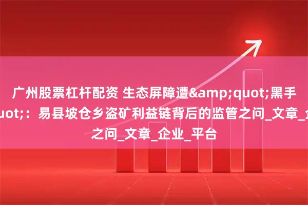 广州股票杠杆配资 生态屏障遭&quot;黑手&quot;：易县坡仓乡盗矿利益链背后的监管之问_文章_企业_平台