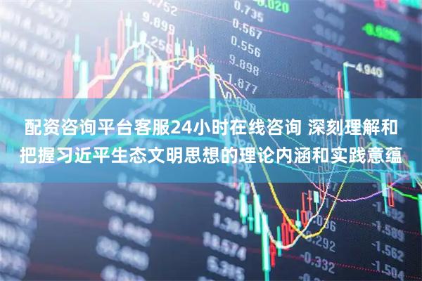 配资咨询平台客服24小时在线咨询 深刻理解和把握习近平生态文明思想的理论内涵和实践意蕴