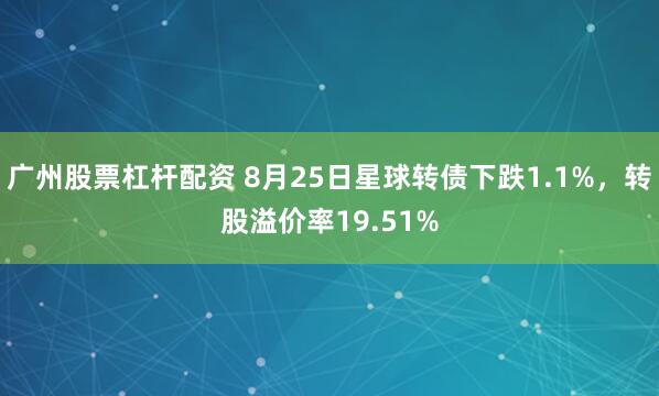 广州股票杠杆配资 8月25日星球转债下跌1.1%，转股溢价率19.51%