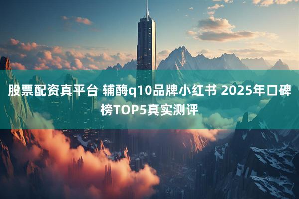 股票配资真平台 辅酶q10品牌小红书 2025年口碑榜TOP5真实测评